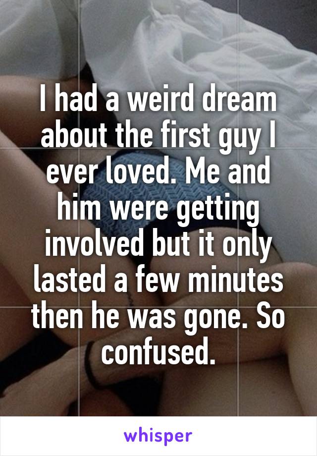 I had a weird dream about the first guy I ever loved. Me and him were getting involved but it only lasted a few minutes then he was gone. So confused.