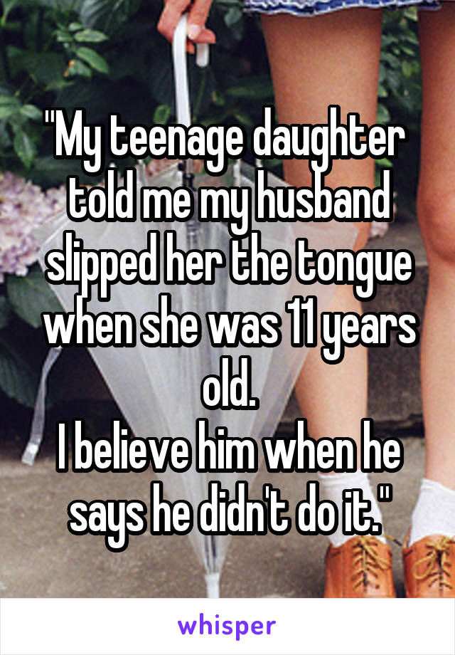 "My teenage daughter  told me my husband slipped her the tongue when she was 11 years old.
I believe him when he says he didn't do it."