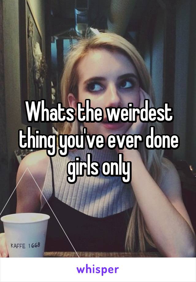 Whats the weirdest thing you've ever done girls only