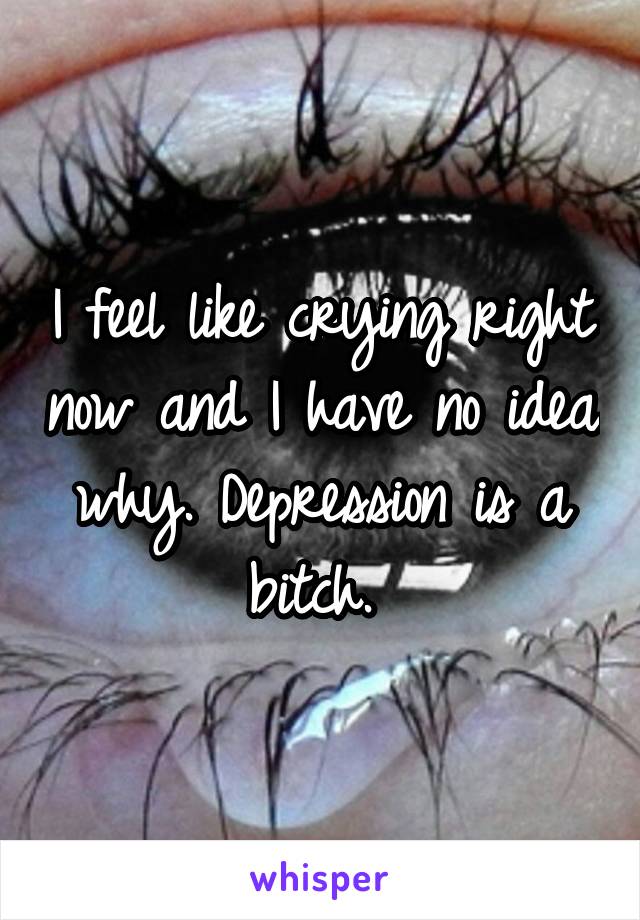 I feel like crying right now and I have no idea why. Depression is a bitch. 