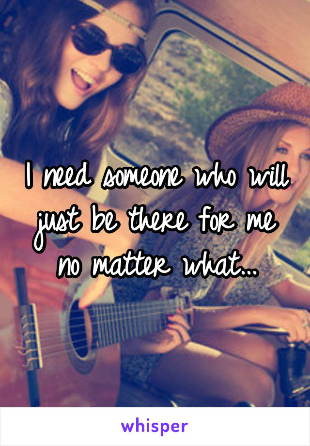 I need someone who will just be there for me no matter what...