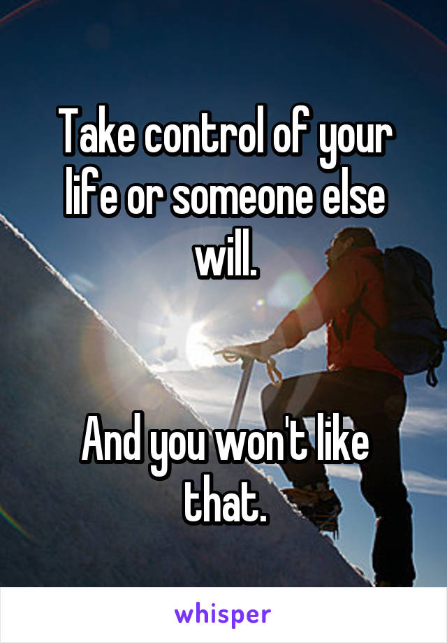 Take control of your life or someone else will.


And you won't like that.