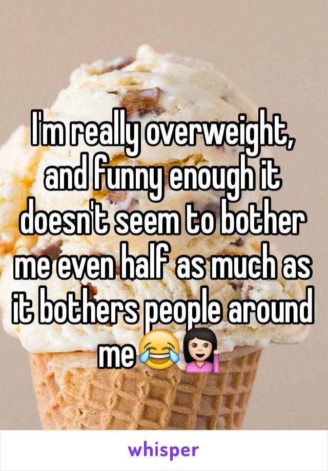 I'm really overweight, and funny enough it doesn't seem to bother me even half as much as it bothers people around me😂💁🏻