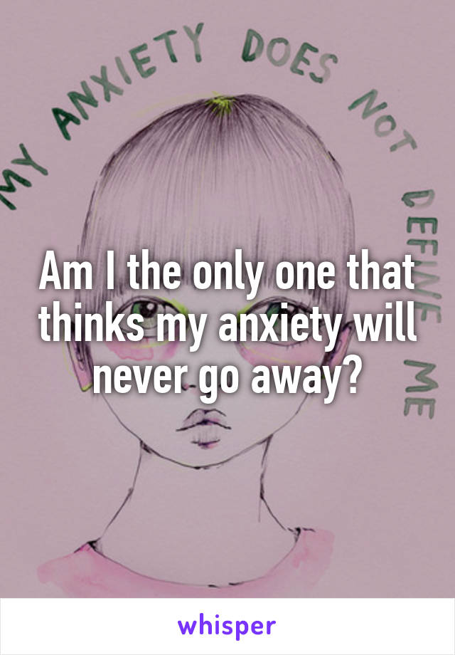 Am I the only one that thinks my anxiety will never go away?
