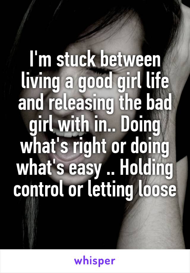 I'm stuck between living a good girl life and releasing the bad girl with in.. Doing what's right or doing what's easy .. Holding control or letting loose 