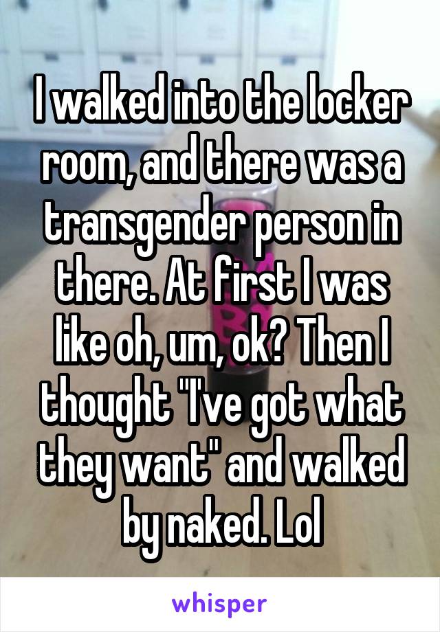 I walked into the locker room, and there was a transgender person in there. At first I was like oh, um, ok? Then I thought "I've got what they want" and walked by naked. Lol