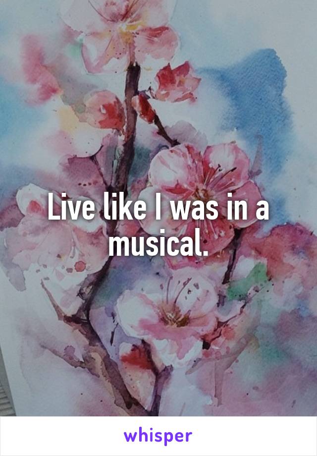 Live like I was in a musical.