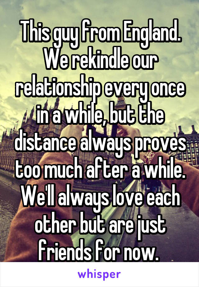 This guy from England. We rekindle our relationship every once in a while, but the distance always proves too much after a while. We'll always love each other but are just friends for now. 