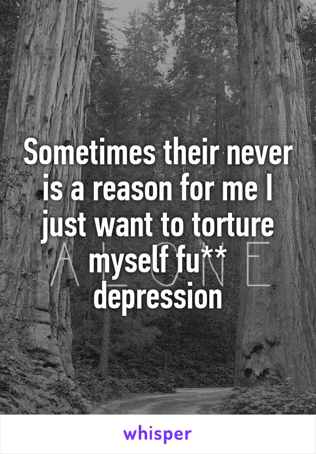 Sometimes their never is a reason for me I just want to torture myself fu** depression
