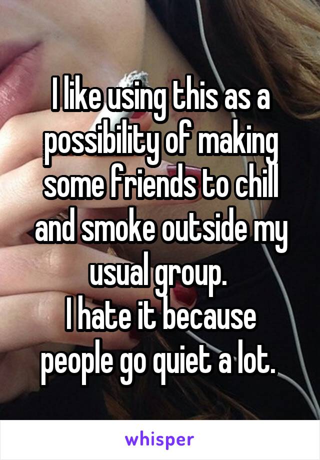I like using this as a possibility of making some friends to chill and smoke outside my usual group. 
I hate it because people go quiet a lot. 