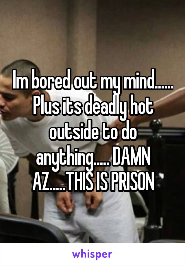Im bored out my mind...... Plus its deadly hot outside to do anything..... DAMN AZ.....THIS IS PRISON
