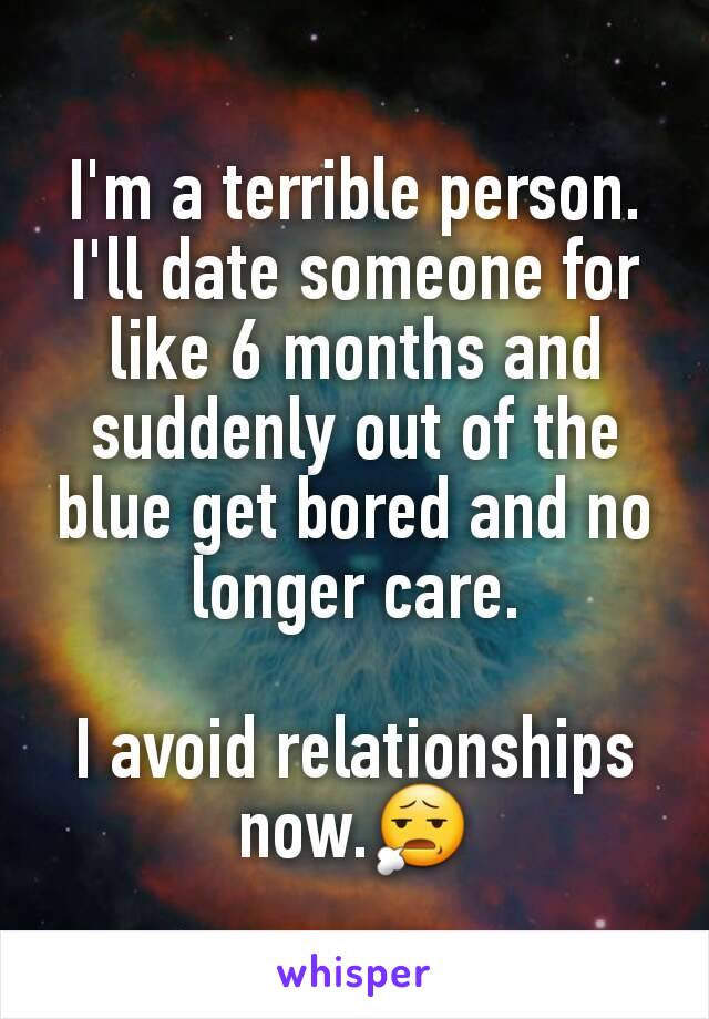 I'm a terrible person. I'll date someone for like 6 months and suddenly out of the blue get bored and no longer care.

I avoid relationships now.😧