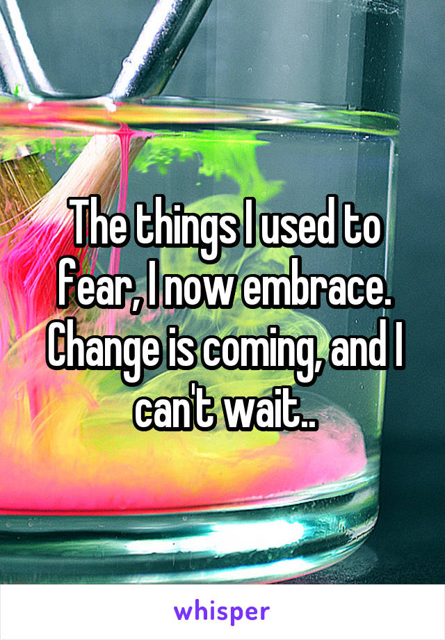 The things I used to fear, I now embrace. Change is coming, and I can't wait..