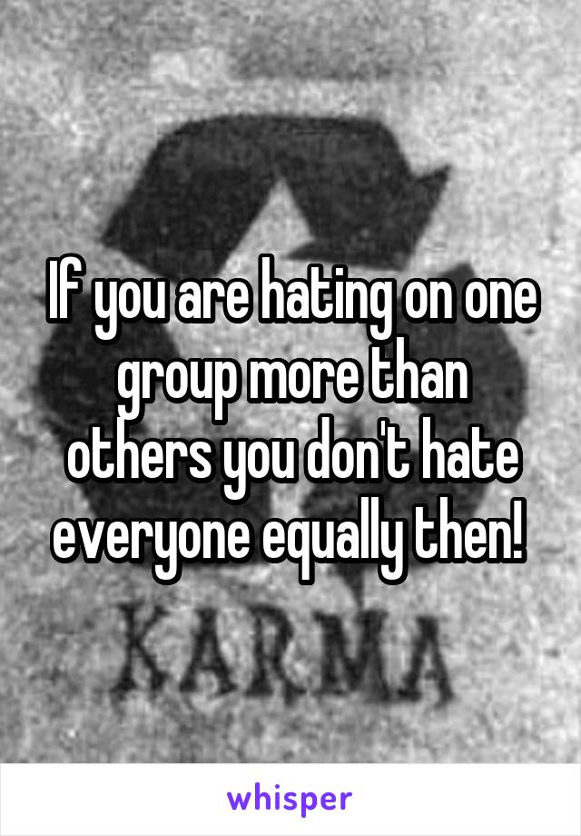 If you are hating on one group more than others you don't hate everyone equally then! 