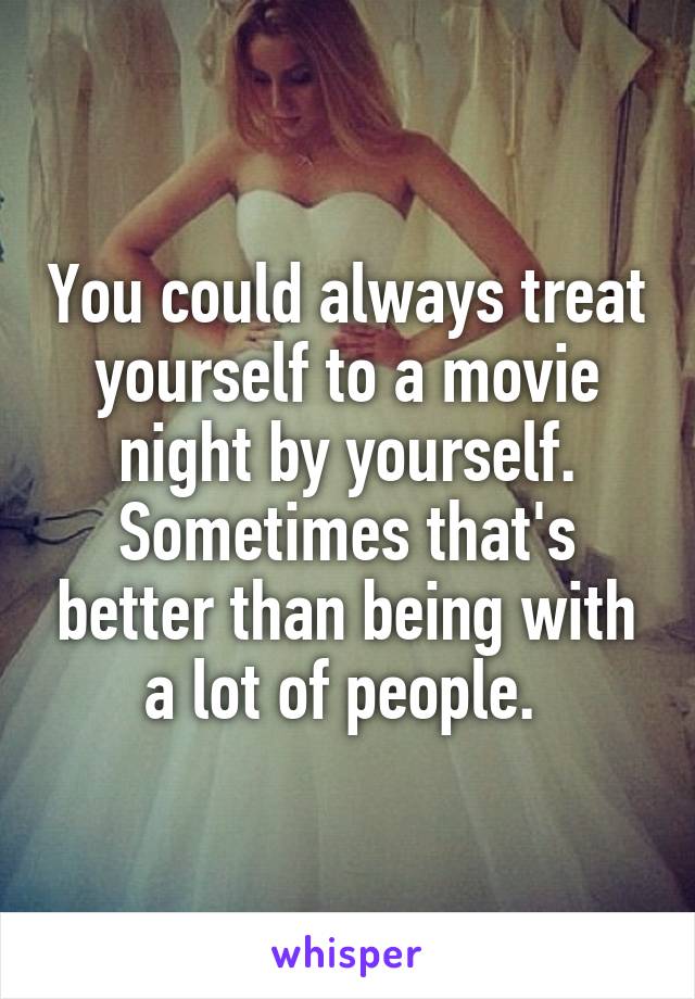 You could always treat yourself to a movie night by yourself. Sometimes that's better than being with a lot of people. 