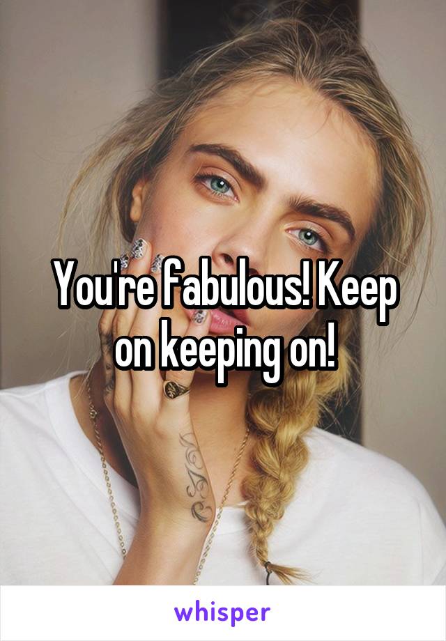 You're fabulous! Keep on keeping on!