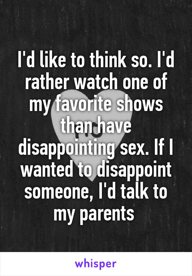 I'd like to think so. I'd rather watch one of my favorite shows than have disappointing sex. If I wanted to disappoint someone, I'd talk to my parents 