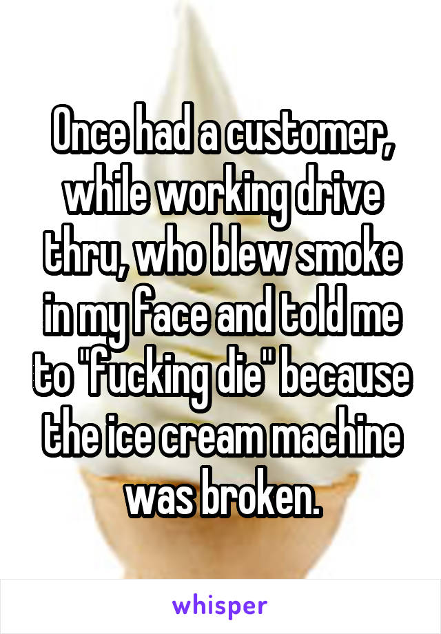 Once had a customer, while working drive thru, who blew smoke in my face and told me to "fucking die" because the ice cream machine was broken.