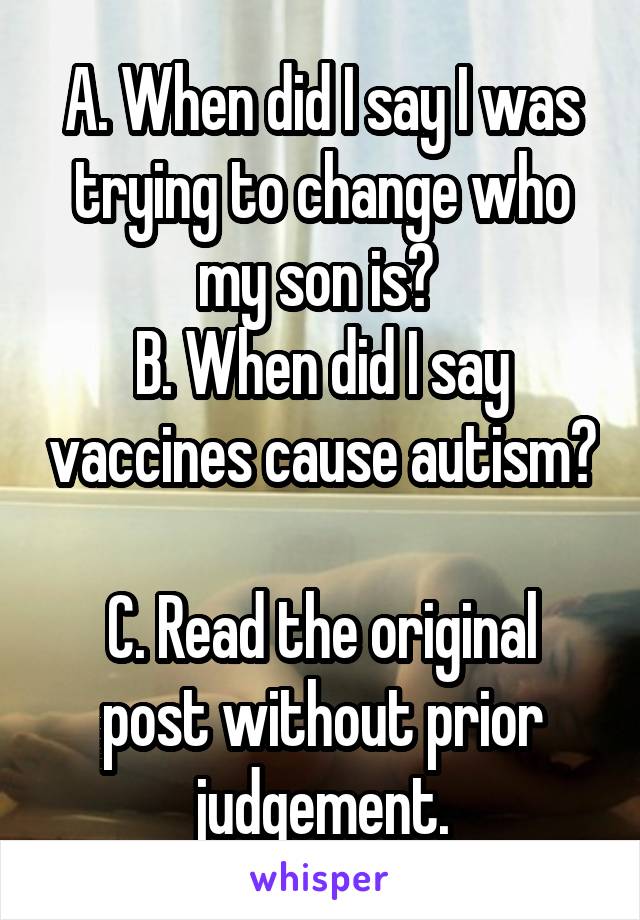 A. When did I say I was trying to change who my son is? 
B. When did I say vaccines cause autism? 
C. Read the original post without prior judgement.