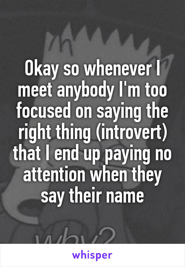 Okay so whenever I meet anybody I'm too focused on saying the right thing (introvert) that I end up paying no attention when they say their name