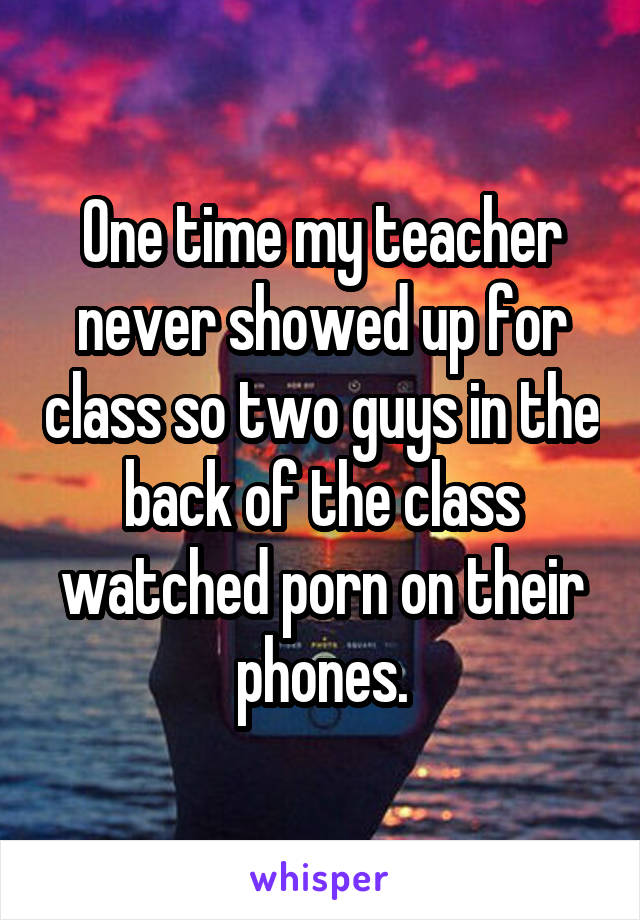 One time my teacher never showed up for class so two guys in the back of the class watched porn on their phones.