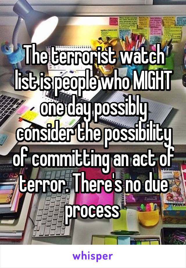 The terrorist watch list is people who MIGHT one day possibly consider the possibility of committing an act of terror. There's no due process 