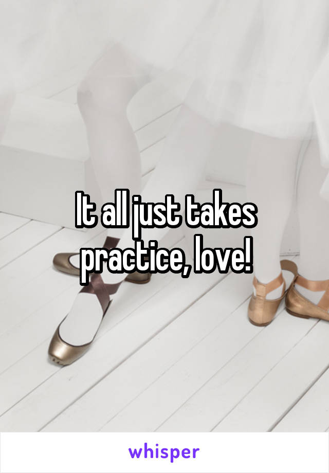 It all just takes practice, love!