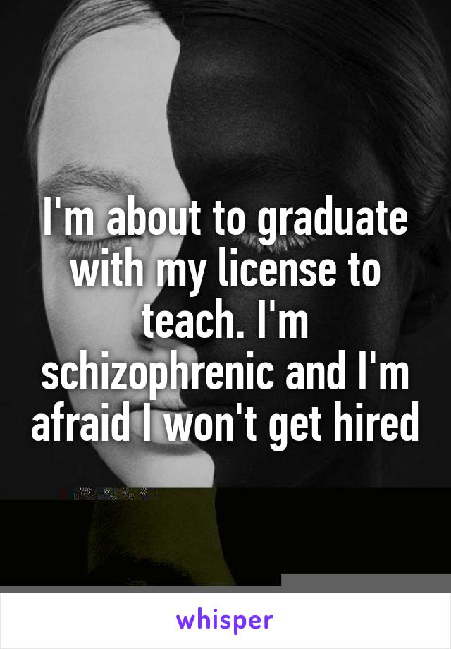 I'm about to graduate with my license to teach. I'm schizophrenic and I'm afraid I won't get hired