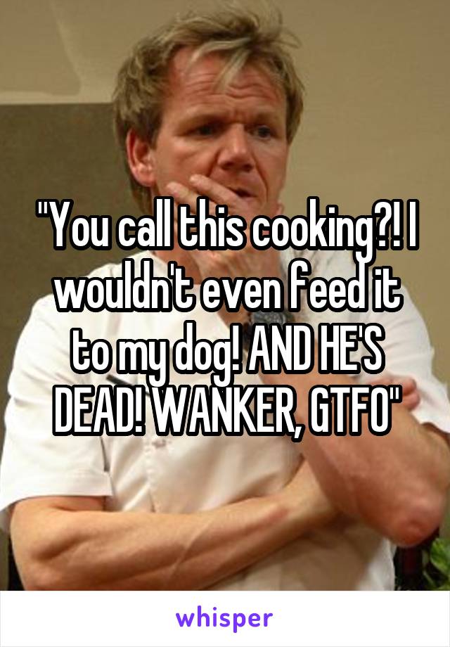 "You call this cooking?! I wouldn't even feed it to my dog! AND HE'S DEAD! WANKER, GTFO"