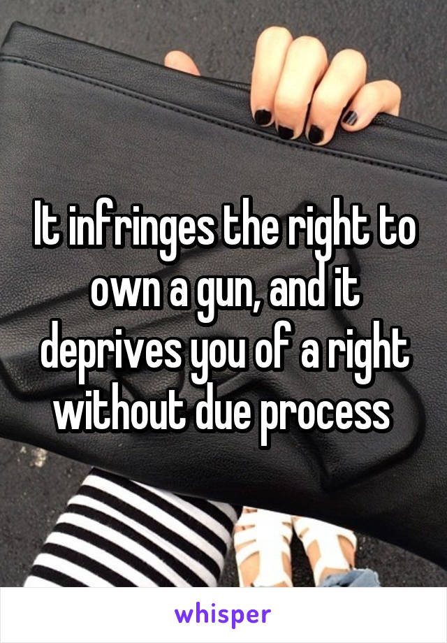 It infringes the right to own a gun, and it deprives you of a right without due process 