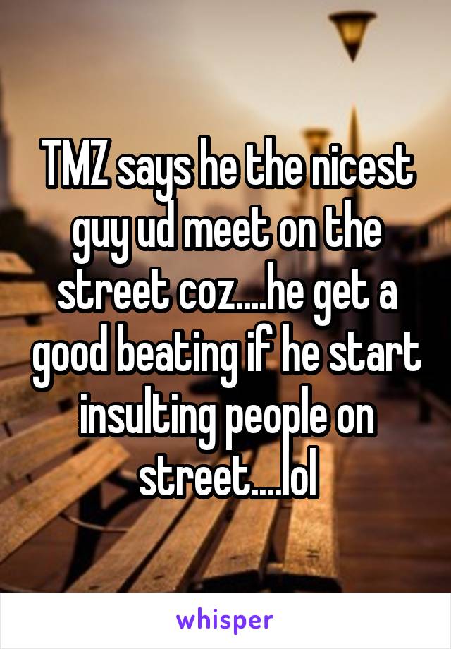 TMZ says he the nicest guy ud meet on the street coz....he get a good beating if he start insulting people on street....lol