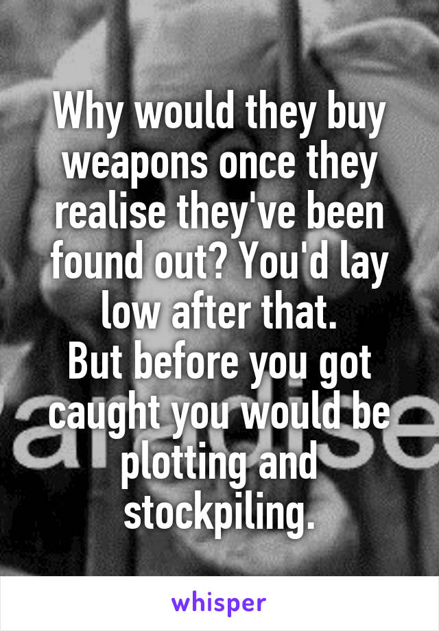 Why would they buy weapons once they realise they've been found out? You'd lay low after that.
But before you got caught you would be plotting and stockpiling.