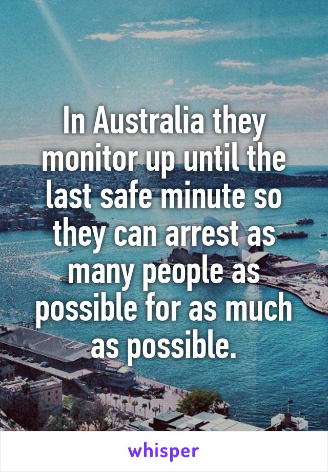 In Australia they monitor up until the last safe minute so they can arrest as many people as possible for as much as possible.