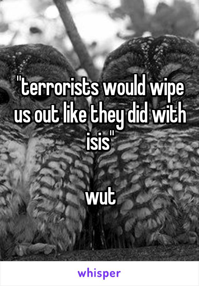 "terrorists would wipe us out like they did with isis"

wut