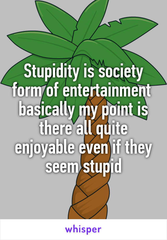 Stupidity is society form of entertainment  basically my point is there all quite enjoyable even if they seem stupid
