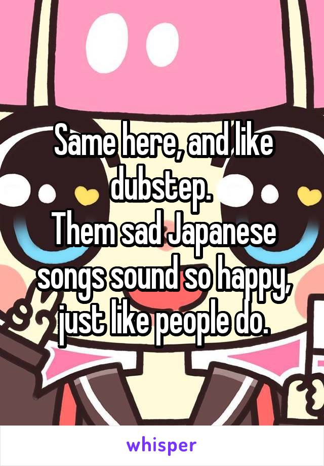 Same here, and like dubstep. 
Them sad Japanese songs sound so happy, just like people do.