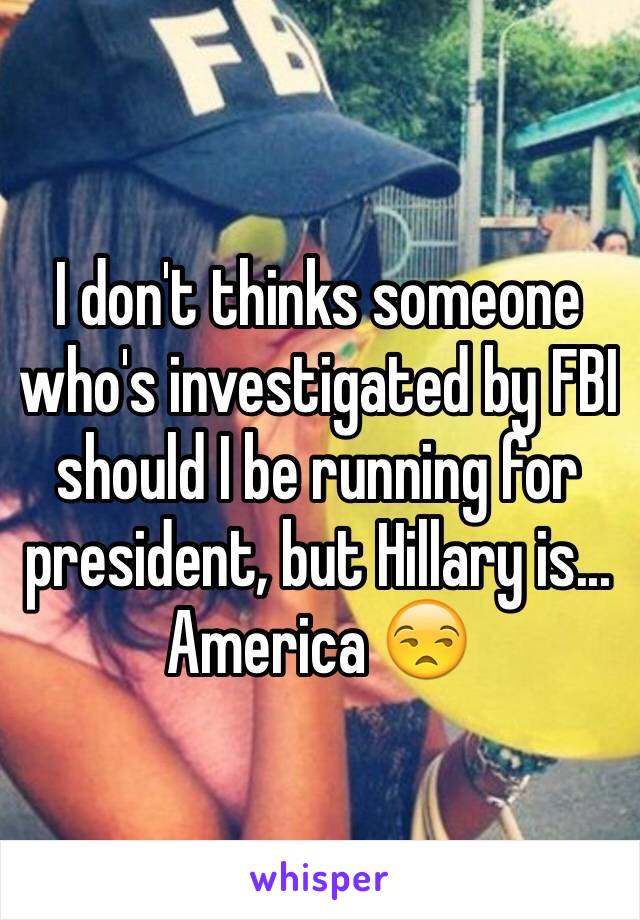 I don't thinks someone who's investigated by FBI should I be running for president, but Hillary is... America 😒  