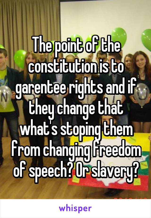 The point of the constitution is to garentee rights and if they change that what's stoping them from changing freedom of speech? Or slavery?