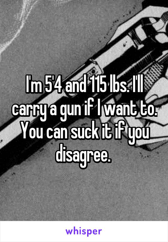 I'm 5'4 and 115 lbs. I'll carry a gun if I want to. You can suck it if you disagree. 