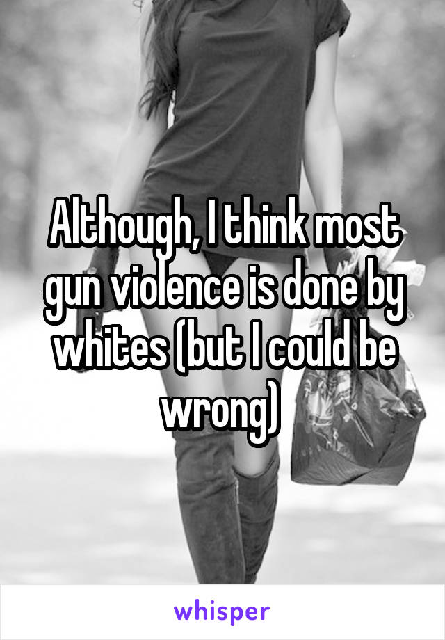 Although, I think most gun violence is done by whites (but I could be wrong) 