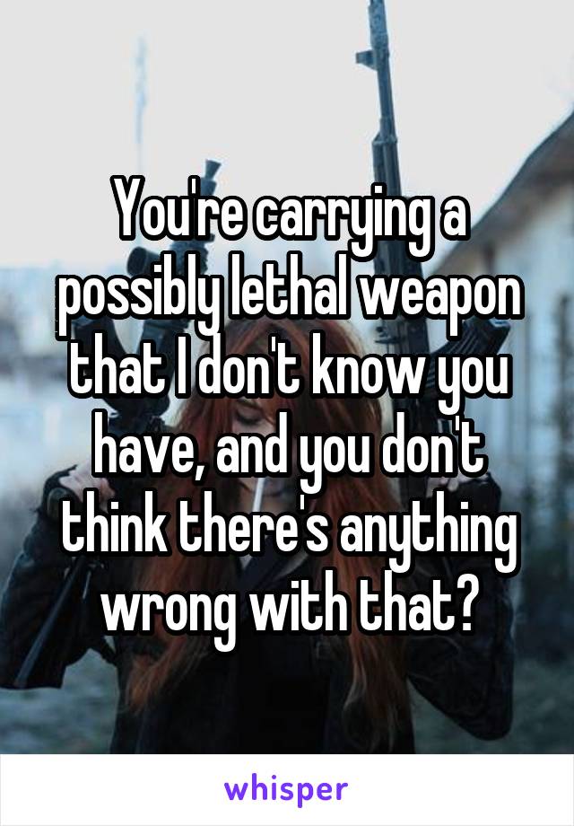 You're carrying a possibly lethal weapon that I don't know you have, and you don't think there's anything wrong with that?