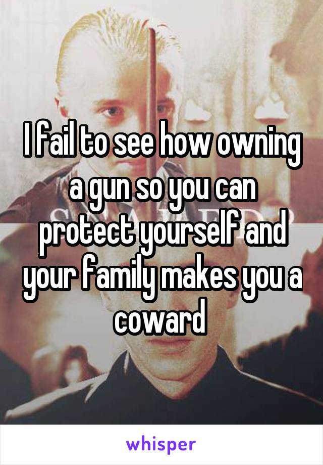 I fail to see how owning a gun so you can protect yourself and your family makes you a coward 