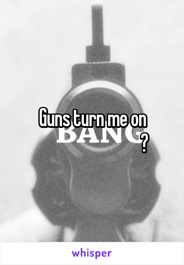 Guns turn me on
                              ?