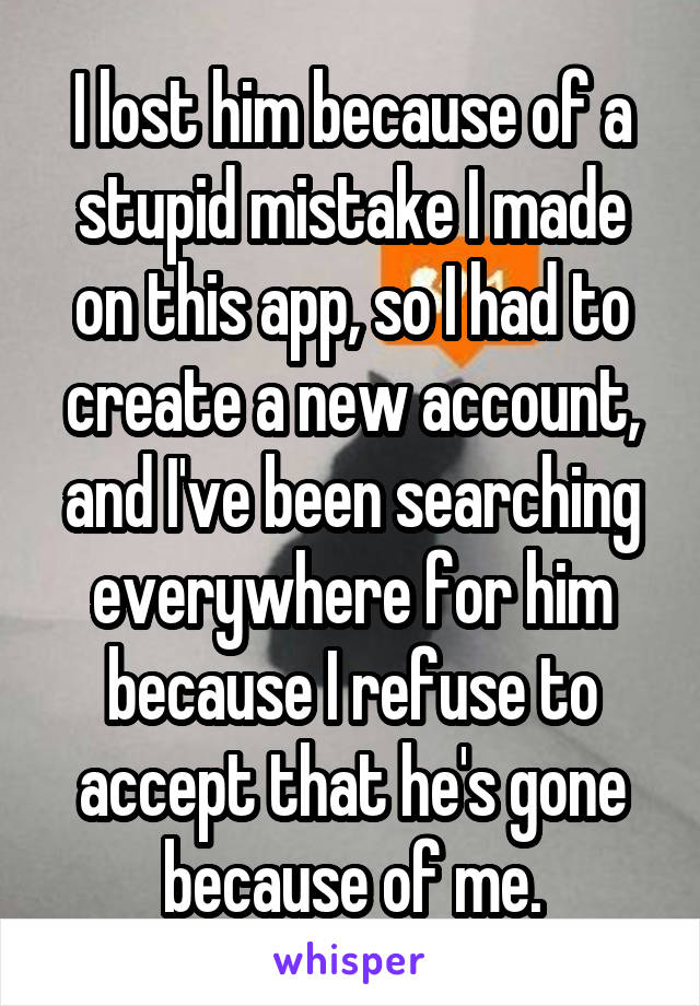 I lost him because of a stupid mistake I made on this app, so I had to create a new account, and I've been searching everywhere for him because I refuse to accept that he's gone because of me.