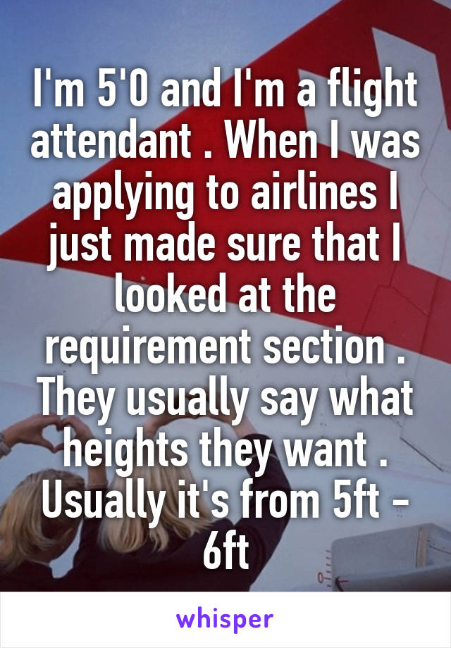 I'm 5'0 and I'm a flight attendant . When I was applying to airlines I just made sure that I looked at the requirement section . They usually say what heights they want . Usually it's from 5ft - 6ft