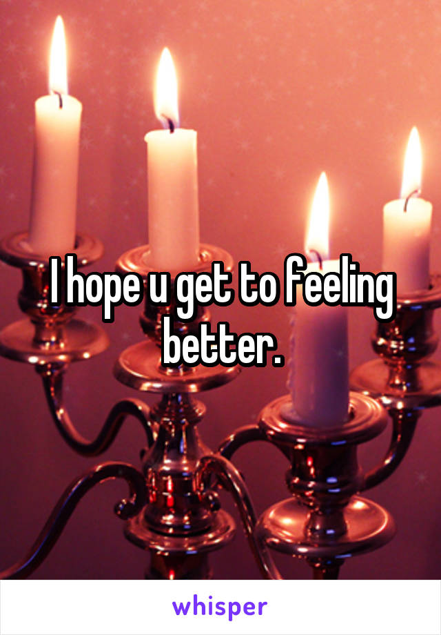 I hope u get to feeling better.