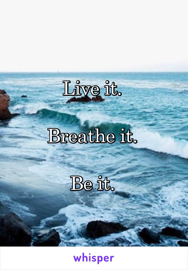 Live it. 

Breathe it. 

Be it. 