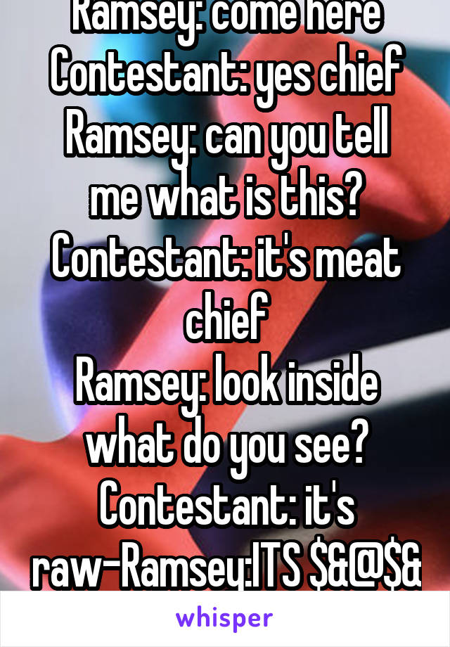 Ramsey: come here
Contestant: yes chief
Ramsey: can you tell me what is this?
Contestant: it's meat chief
Ramsey: look inside what do you see?
Contestant: it's raw-Ramsey:ITS $&@$& RAW!