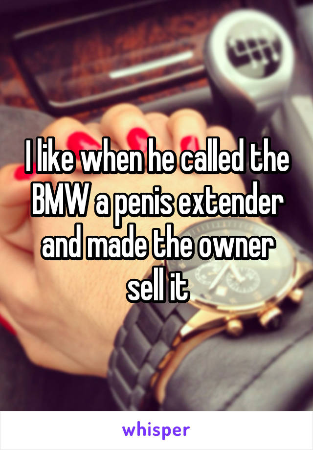 I like when he called the BMW a penis extender and made the owner sell it