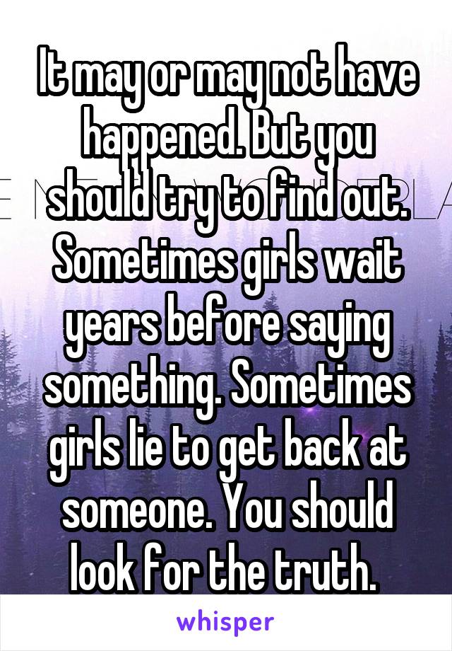 It may or may not have happened. But you should try to find out. Sometimes girls wait years before saying something. Sometimes girls lie to get back at someone. You should look for the truth. 